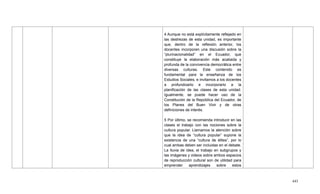 443
4 Aunque no está explícitamente reflejado en
las destrezas de esta unidad, es importante
que, dentro de la reflexión anterior, los
docentes incorporen una discusión sobre la
―plurinacionalidad‖ en el Ecuador, que
constituye la elaboración más acabada y
profunda de la convivencia democrática entre
diversas culturas. Este contenido es
fundamental para la enseñanza de los
Estudios Sociales, e invitamos a los docentes
a profundizarlo e incorporarlo a la
planificación de las clases de esta unidad.
Igualmente, se puede hacer uso de la
Constitución de la República del Ecuador, de
los Planes del Buen Vivir y de otras
definiciones de interés.
5 Por último, se recomienda introducir en las
clases el trabajo con las nociones sobre la
cultura popular. Llamamos la atención sobre
que la idea de ―cultura popular‖ supone la
existencia de una ―cultura de élites‖, por lo
cual ambas deben ser incluidas en el debate.
La lluvia de idea, el trabajo en subgrupos y
las imágenes y videos sobre ambos espacios
de reproducción cultural son de utilidad para
emprender aprendizajes sobre estos
 