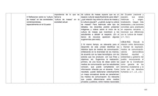 445
4 Reflexionar sobre la ―cultura
de masas‖ en las sociedades
contemporáneas,
especialmente en el Ecuador.
importancia de lo que se
llama la
―cultura de masas‖ en la
sociedad actual.
de cultura de masas supone que es un
espacio cultural específicamente para ellas?,
¿qué relación hay entre la cultura de masas y
la cultura popular?, ¿cuándo surge la cultura
de masas? Para estimular este tipo de
debates, los docentes podrán presentar
imágenes y videos sobre el inicio de la
cultura de masas que incentiven a los
estudiantes a debatir al respecto. (En el
banco de recursos aparecen algunas
sugerencias para esto).
2 Al mismo tiempo, es relevante para el
desarrollo de esta unidad identificar los
distintos tipos de medios de comunicación,
enfatizando en la diversidad de los mismos,
de acuerdo con su base tecnológica, con los
actores que los producen, con sus fines y
objetivos, etc. Sugerimos la realización,
primero, de una lluvia de ideas sobre los
medios de comunicación que los estudiantes
conocen, que puede completarse con
información ofrecida por el docente. Como
resultado, puede elaborarse colectivamente
un mapa conceptual donde se caractericen
los medios de comunicación. Es relevante
que pueda diferenciarse entre medios
privados y públicos, entre medios nacionales
del Ecuador (nacional y
popular), sus raíces
históricas u origen,
localización, rasgos más
destacados, y las acciones
concretas para practicarla
en espacios cercanos, y
reconoce sus diferencias
con la ―cultura de masas‖.
(J.1., S.2.)
I.CS.4.10.2. Discute la
relación entre democracia
y libertad de expresión,
medios de comunicación,
valores democráticos
(libertad, equidad y
solidaridad) y gobierno del
pueblo, reconociendo el
papel de la Constitución
como garante de los
derechos ciudadanos y la
lucha por los derechos
humanos. (J.1., J.2., J.3.)
 