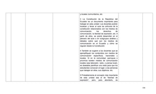 446
y locales /comunitarios, etc.
3 La Constitución de la República del
Ecuador es un documento importante para
trabajar en esta unidad. Los docentes podrán
localizar y llevar al aula los artículos de la
constitución relacionados con los medios de
comunicación, los derechos de
comunicación, la libertad de expresión, etc. A
partir de ellos, se podrá desarrollar en el
plenario del aula o en subgrupos análisis y
debates sobre qué son los medios de
comunicación en el Ecuador y cómo se
regulan desde la Constitución.
4 También se sugiere a los docentes que se
ejemplifiquen los contenidos con medios de
comunicación específicos, nacionales y
locales. Si en la comunidad, parroquia o
provincia existen medios de comunicación
locales (sea televisión, radio, o prensa local),
es deseable planificar una visita para que los
estudiantes conozcan el lugar, a las personas
que trabajan en ellos, sus objetivos, etc.
5 Probablemente el concepto más importante
de esta unidad sea el de ―libertad de
expresión‖, pero, para abordarlo, es
 