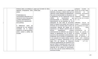 459
América Latina, con énfasis en
aspectos comparativos entre
países.
8 Sistematizar los
conocimientos adquiridos en el
subnivel en torno a las guerras
y revelar colectivamente su
influencia en la reproducción
de la pobreza.
9 Reflexionar sobre las
incidencias de los conflictos
mundiales de la historia
reciente en la vida económica,
social, cultural y política del
Ecuador.
papel que ha tenido en ellos
nuestro país. 2 Un primer momento de la unidad debe
dedicarse, entonces, a debatir sobre qué nos
referimos cuando hablamos de globalización.
Para ello es imprescindible la vinculación de
la globalización con las migraciones, con los
medios de comunicación que
transnacionalizan la información, con la
deslocalización de las empresas, etc. En la
bibliografía de esta tabla se encuentran
textos al respecto que pueden servir para la
formación de los docentes sobre el tema. Se
recomienda, después del trabajo con la
experiencia y la reflexión colectiva sobre el
término ―globalización‖, construir
colectivamente una definición que ponga en
relación la globalización con la cultura, la
economía y las sociedades contemporáneas.
Enfatizando que el proceso de globalización
no es exclusivo de nuestro tiempo (cuando
aumentó el comercio internacional en los
siglos XVII, por ejemplo, se instauraron
dinámicas globalizadoras de importancia que
perviven hasta el presente) pero que en las
últimas décadas se ha relanzado a partir del
desarrollo de los medios de comunicación,
de las TICs y de las nuevas dinámicas de la
economía mundial.
población mundial en
función de su sexo, edad y
distribución en los
continentes, reconociendo
los procesos de
integración internacional
que se dan en el mundo.
(I.1., I.2.)
I.CS.4.9.3. Discute las
causas y consecuencias
de la pobreza en el país y
América Latina,
destacando la
concentración de la
riqueza, las guerras, los
conflictos mundiales, la
doble ciudadanía y el
tráfico de personas y de
drogas como problemas
que afectan a la población
mundial. (J.1., I.2.)
 