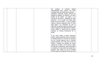 462
ser amplias, el docente deberá
sistematizarlas para construir una visión
compleja sobre las situaciones de pobreza.
Diferentes cuestiones pueden articular los
debates al respecto, por ejemplo: ¿no tener
empleo es ser pobre?, ¿no poder ir a la
escuela es ser pobre?, ¿depender de otras
personas o de la ayuda del Estado para
poder vivir es ser pobre?... y así se pueden
elaborar distintas preguntas sobre el tema
para llegar a la conclusión de que la
definición de pobreza debe ser amplia y que
abarca situaciones de dependencia material,
social, política y cultural que se pueden
expresar en muchas dimensiones de lo
social.
6 De modo similar a temas anteriores,
existen mapas disponibles sobre la pobreza
en América latina (en el banco de recursos
se han incluido algunos) que el docente
puede presentar en el aula como modo de
ilustrar y analizar las regiones de mayor
pobreza en la región y en el mundo. A partir
de este tipo de ejercicios, podrá estimularse
un debate en el aula sobre las causas de la
pobreza. Otra opción es que el docente
divida el grupo en subgrupos y pida que cada
 
