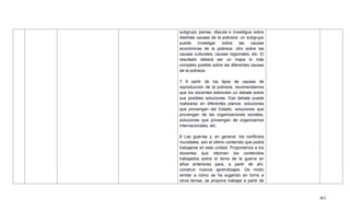 463
subgrupo piense, discuta e investigue sobre
distintas causas de la pobreza: un subgrupo
puede investigar sobre las causas
económicas de la pobreza, otro sobre las
causas culturales, causas regionales, etc. El
resultado deberá ser un mapa lo más
completo posible sobre las diferentes causas
de la pobreza.
7 A partir de los tipos de causas de
reproducción de la pobreza, recomendamos
que los docentes estimulen un debate sobre
sus posibles soluciones. Ese debate puede
realizarse en diferentes planos: soluciones
que provengan del Estado, soluciones que
provengan de las organizaciones sociales,
soluciones que provengan de organizamos
internacionales, etc.
8 Las guerras y, en general, los conflictos
mundiales, son el último contenido que podrá
trabajarse en esta unidad. Proponemos a los
docentes que retomen los contenidos
trabajados sobre el tema de la guerra en
años anteriores para, a partir de ahí,
construir nuevos aprendizajes. De modo
similar a cómo se ha sugerido en torno a
otros temas, se propone trabajar a partir de
 