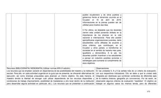 470
pueblo ecuatoriano y de otros pueblos y
gobiernos frente al terremoto ocurrido en el
Ecuador el 16 de abril de 2016.
Informaciones en la prensa pueden ser de
utilidad para mostrar esa idea.
5 Por último, es deseable que los docentes
cierren esta unidad poniendo énfasis en la
importancia de los jóvenes en la vida
nacional e internacional. Para ello podrán
ejemplificarse organizaciones juveniles, tanto
estudiantiles como afiliadas de acuerdo a
otros criterios, que contribuyan, en el
Ecuador y otros países, a transformar la
sociedad en el sentido de hacerla más justa,
igualitaria y democrática. A la par, los
docentes podrán incentivar a los estudiantes
a pensar en colectivo posibles acciones o
estrategias para sumarse al cumplimiento de
esos objetivos.
Recursos (BIBLIOGRAFÍA/ WEBGRAFÍA) (Utilizar normas APA VI edición)
Los recursos que se empleen variarán en dependencia de las posibilidades del maestro y la institución
escolar. Para ello, en cada actividad sugerida en la guía que se presenta, se ofrecerán alternativas de
ejecución, así como diversas propuestas para alcanzar un mismo objetivo. De esta manera, el
maestro tendrá la libertad de escoger cuál utilizar dependiendo de los recursos disponibles y
condiciones de trabajo (hacinamiento, posibilidad de trasladarse a otro local dentro de la institución
para desarrollar alguna actividad en particular, etc.). Los recursos que se presentan a continuación
Observaciones
En las unidades 5, 6 y 9 se señala más de un criterio de evaluación,
con sus respectivos indicadores. Ello se debe a que la unidad está
integrada por destrezas que combinan contenidos de diferentes ejes
de la materia (historia, geografía y/o convivencia). Por tal razón, se
observarán algunos criterios de evaluación ―repetidos‖. El objetivo es
trabajar en algunos casos los mismos temas, pero de diferentes
 