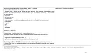 471
permitirán compartir el curso de manera flexible, amena y didáctica:
- Láminas ilustradas a color y/o en blanco y negro
- Utensilios (bola o carretel de hilo, pelotas de varios tamaños, bolos, cajones, cuadrados y/ o cubos
plásticos, de cartón o madera etc.) para desarrollar juegos vinculados al aprendizaje o reforzamiento
de los contenidos.
- Diccionario.
- Libros de cuentos.
- Franelógrafo29
.
- Hojas de trabajo ( orientaciones para ejecutar tareas, dentro y fuera del contexto escolar)
- Computadora
- Proyector
- DVD
- Mapas
- Cartulinas
Bibliografía y webgrafía
Ayala, Enrique. Interculturalidad en el Ecuador. Disponible en:
http://www.uasb.edu.ec/UserFiles/380/File/Interculturalidad%20en%20el%20Ecuador.pdf
Constitución de la República del Ecuador. En:
http://issuu.com/direccion.comunicacion/docs/constitucion_reformada
Cruz Rodríguez, Edwin (2012) Redefiniendo la nación: luchas indígenas y estado plurinacional en
Ecuador (1990-2008). En: Nómadas. Revista Crítica de Ciencias Sociales y Jurídicas | Núm. Especial:
América Latina
maneras para su mejor comprensión.
29
Consiste en una tela de franela o fieltro en la cual se pegan objetos con lija gruesa. Los objetos pueden ser figuras símbolos, palabras etc. preferiblemente plastificados. Es una ayuda muy útil para desarrollar hechos
complejos durante una charla.
 