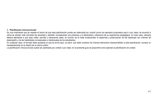 473
1. Planificación microcurricular
Es muy importante que se respete el hecho de que esta planificación puede ser elaborada por unidad (como los ejemplos propuestos aquí) o por clase, de acuerdo a
cómo se sientan más cómodos los docentes y también considerando sus prácticas y la efectividad y eficiencia de su experiencia pedagógica. En todo caso, siempre
deberá atenderse a que sean útiles, sencilla y claramente útiles, en función de la meta fundamental: el desarrollo y potenciación de las destrezas con criterios de
desempeño y de las habilidades conceptuales e intelectuales de los estudiantes.
En cualquier caso, el formato debe ajustarse al que se envía aquí, es decir, que debe contener los mismos elementos imprescindibles a toda planificación, aunque no
necesariamente en el diseño de la misma matriz.
La planificación microcurricular puede ser planteada por unidad o por clase, en la presente guía se propondrá como ejemplo la planificación de unidad.
 