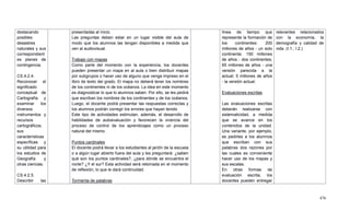 476
destacando
posibles
desastres
naturales y sus
correspondient
es planes de
contingencia.
CS.4.2.4.
Reconocer el
significado
conceptual de
Cartografía y
examinar los
diversos
instrumentos y
recursos
cartográficos,
sus
características
específicas y
su utilidad para
los estudios de
Geografía y
otras ciencias.
CS.4.2.5.
Describir las
presentadas al inicio.
Las preguntas deben estar en un lugar visible del aula de
modo que los alumnos las tengan disponibles a medida que
ven al audiovisual.
Trabajo con mapas
Como parte del momento con la experiencia, los docentes
pueden presentar un mapa en al aula o bien distribuir mapas
por subgrupos o hacer uso de alguno que venga impreso en el
libro de texto del grado. El mapa no deberá tener los nombres
de los continentes ni de los océanos. La idea en este momento
es diagnosticar lo que lo alumnos saben. Por ello, se les pedirá
que escriban los nombres de los continentes y de los océanos.
Luego, el docente podrá presentar las respuestas correctas y
los alumnos podrán corregir los errores que hayan tenido
Este tipo de actividades estimulan, además, el desarrollo de
habilidades de autoevaluación y favorecen la vivencia del
proceso de control de los aprendizajes como un proceso
natural del mismo.
Puntos cardinales
El docente podrá llevar a los estudiantes al jardín de la escuela
o a algún lugar abierto fuera del aula y les preguntará: ¿saben
qué son los puntos cardinales?, ¿para dónde se encuentra el
norte? ¿Y el sur? Esta actividad será retomada en el momento
de reflexión, lo que le dará continuidad.
Tormenta de palabras
línea de tiempo que
represente la formación de
los continentes: 200
millones de años - un solo
continente; 150 millones
de años - dos continentes;
65 millones de años - una
versión parecida a la
actual; 5 millones de años
- la versión actual.
Evaluaciones escritas
Las evaluaciones escritas
deberán realizarse con
sistematicidad, a medida
que se avance en los
contenidos de la unidad.
Una variante, por ejemplo,
es pedirles a los alumnos
que escriban con sus
palabras dos razones por
las cuales es conveniente
hacer uso de los mapas y
sus escalas.
En otras formas de
evaluación escrita, los
docentes pueden entregar
relevantes relacionados
con la economía, la
demografía y calidad de
vida. (I.1., I.2.)
 