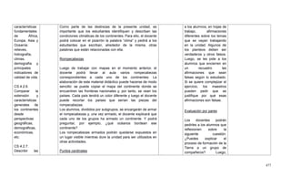 477
características
fundamentales
de África,
Europa, Asia y
Oceanía:
relieves,
hidrografía,
climas,
demografía y
principales
indicadores de
calidad de vida.
CS.4.2.6.
Comparar la
extensión y
características
generales de
los continentes
desde
perspectivas
geográficas,
demográficas,
económicas,
etc.
CS.4.2.7.
Describir las
Como parte de las destrezas de la presente unidad, es
importante que los estudiantes identifiquen y describan las
condiciones climáticas de los continentes. Para ello, el docente
podrá colocar en el pizarrón la palabra ―clima‖ y pedirá a los
estudiantes que escriban, alrededor de la misma, otras
palabras que están relacionadas con ella.
Rompecabezas
Luego de trabajar con mapas en el momento anterior, el
docente podrá llevar al aula varios rompecabezas
correspondientes a cada uno de los continentes. La
elaboración de este material didáctico puede hacerse de modo
sencillo: se puede copiar el mapa del continente donde se
encuentren las fronteras nacionales y, por tanto, se vean los
países. Cada país tendrá un color diferente y luego el docente
puede recortar los países que serían las piezas del
rompecabezas.
Los alumnos, divididos por subgrupos, se encargarán de armar
el rompecabezas y, una vez armado, el docente explicará que
cada uno de los grupos ha armado un continente. Y podrá
preguntar, por ejemplo, ¿qué océanos bordean ese
continente?
Los rompecabezas armados podrán quedarse expuestos en
un lugar visible mientras dure la unidad para ser utilizados en
otras actividades.
Puntos cardinales
a los alumnos, en hojas de
trabajo, afirmaciones
diferentes sobre los temas
que se vayan trabajando
en la unidad. Algunos de
los planteos deben ser
verdaderos y otros falsos.
Luego, se les pide a los
alumnos que encierren en
un recuadro las
afirmaciones que sean
falsas según lo estudiado.
Si se quiere complejizar el
ejercicio, los maestros
pueden pedir que se
justifique por qué esas
afirmaciones son falsas.
Evaluación por pares
Los docentes podrán
pedirles a los alumnos que
reflexionen sobre la
siguiente cuestión:
¿Puedes explicar el
proceso de formación de la
Tierra a un grupo de
compañeros? Luego,
 