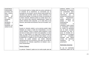 478
características
fundamentales
de América del
Norte, América
Central y
América del
Sur: relieves,
hidrografía,
climas,
demografía y
principales
indicadores de
calidad de vida.
Si el docente realizó un trabajo sobre los puntos cardinales en
el momento de la experiencia, se recomienda que se
acompañe de una brújula o que se informe sobre señas de la
naturaleza que permitan ubicar los puntos cardinales a los
alumnos (por ejemplo, el sol sale por el Este y se esconde por
el Oeste, entonces, debemos pensar por dónde sale el sol y
ello nos servirá para ubicarnos espacialmente). Desde ahí
podrán realizarse otras preguntas: ¿si el oeste está en esa
dirección, para dónde se encuentra el mar en el Ecuador?, etc.
Mapas
Durante el momento anterior, ya los alumnos podrán haber
trabajado con mapas a través del rompecabezas o de otro
recurso didáctico. Ahora el docente podrá presentar al aula
tres tipos de mapas sobre la misma zona geográfica: un mapa
físico, un mapa político y un mapa mixto. A partir de ellos se
podrá preguntar: ¿en qué se asemejan esos mapas?, ¿en qué
se diferencian? El objetivo es que, a través del análisis de los
mismos, se pueda sintetizar que existen diferentes
representaciones de los territorios y que cada una de ellas se
corresponde con intereses específicos de destacar unas u
otras características.
Película ―Océanos‖
La película ―Océanos‖ puede ser de mucha ayuda para las
podemos pedirles a los
estudiantes que preparen
una presentación sobre
uno de los subtemas
relacionados con el
proceso de formación de la
Tierra. Seguidamente,
pueden agruparse en
parejas y hacer las
presentaciones
mutuamente. El
compañero podrá evaluar
la presentación teniendo
en cuenta los elementos
que se hayan acordado
previamente por todo el
grupo. El resultado de la
evaluación se le entregará
solo al compañero
evaluado, quien deberá
corregir los elementos
necesarios en su
presentación.
Multimedias interactivas
El uso de multimedias
interactivas puede ser de
 