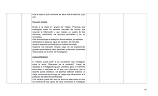 483
Inste a explicar qué continente les llamó más la atención y por
qué.
Discusión dirigida
Divida a la clase en grupos de trabajo. Proponga que
investiguen sobre los recursos naturales del mundo, que
resuman la información y que realicen un cuadro de dos
columnas, clasificando los recursos renovables y los no
renovables.
Pida que expongan el trabajo en forma creativa, por ejemplo,
disfrazados de gotas de agua, de plantas o de animales.
Ayude a preparar los disfraces con material reciclado.
Organice una discusión dirigida luego de las exposiciones
grupales para elaborar ideas generales y discursos coherentes
relacionados con el tema de investigación.
Lectura interactiva
El maestro puede pedir a los estudiantes que investiguen
sobre el tema: ―Diversidad de la población‖. Luego de
realizada la investigación (puede orientarse para un momento
extra-clase o realizarse en el aula con información que el
docente pueda distribuir), los alumnos deberán elaborar un
mapa conceptual que incluya los rasgos que caracterizan a la
población de diferentes continentes.
Otra variante puede ser que los alumnos seleccionen al azar
los nombres de dos países de otros continentes e investiguen
 