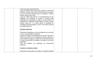 484
sobre esos países específicamente.
Luego se pueden formar grupos para compartir la información
obtenida, momento para el cual el docente puede recomendar
el uso de recursos auxiliares para su exposición: carteles,
afiches, láminas, entre otros.
Luego de realizar este ejercicio, en correspondencia con las
destrezas que componen la unidad, el docente debe
sistematizar los aprendizajes e insistir en la idea principal: la
diversidad de la población mundial desde los puntos de vista
cultural, social, etc. Y, al mismo tiempo, la necesidad de
considerar esas diversidades y convivir como seres humanos
con iguales derechos.
Establecer diferencias
Presente dos fotografías: una de una población que viva frente
al mar y otra que habite en el páramo.
Sugiera que indiquen las diferencias entre las dos. Estimule a
rotular los cuadros con una leyenda que llame la atención y
que contesten la pregunta: ¿Cuáles son las razones para que
la mayor concentración de población se localice en las zonas
templadas?
Pida que expliquen sus respuestas con fundamentos
valederos.
Hipótesis: ¿verdaderas o falsas?
Nuevamente recomendamos el trabajo con hipótesis ofrecidas
 