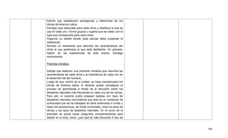 486
Solicite que establezcan semejanzas y diferencias de los
climas de América Latina
Consiga ropa adecuada para cada clima y clasifique la que se
usa en cada uno. Forme grupos y sugiera que se vistan con la
ropa que corresponda para cada clima.
Organice un desfile donde cada escolar debe presentar la
vestimenta.
Nombre un estudiante que describa las características del
clima al que pertenece el que está desfilando. En plenaria,
hablen de las experiencias de este evento. Extraiga
conclusiones.
Pirámide climática
Solicite que elaboren una pirámide climática que describa las
características de cada clima y la importancia de cada uno en
el desarrollo del ser humano.
Luego de que, dentro de la unidad, se haya caracterizado los
climas de América latina, el docente puede complejizar el
proceso de aprendizaje a través de la discusión sobre los
desastres naturales más frecuentes en cada uno de los climas.
Para ello, el docente podrá preparar tarjetas con tipos de
desastres naturales (recordemos que este es un contenido de
continuidad que se ha trabajado en años anteriores) e invitar y
hacer las asociaciones, de modo comentado, entre los tipos de
climas y los tipos de desastres naturales. En el curso de la
actividad se podrá hacer preguntas complementarias para
debatir en el aula, como: ¿por qué es más frecuente X tipo de
 