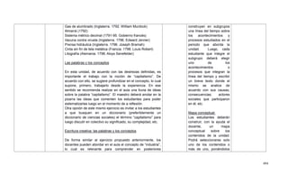 494
Gas de alumbrado (Inglaterra. 1792. William Murdock)
Almarrá (1792)
Sistema métrico decimal (1791-95. Gobierno francés)
Vacuna contra viruela (Inglaterra. 1796. Edward Jenner)
Prensa hidráulica (Inglaterra. 1796. Joseph Bramah)
Cinta sin fin de tela metálica (Francia. 1798. Louis Robert)
Litografía (Alemania. 1798. Aloys Senefelder)
Las palabras y los conceptos
En esta unidad, de acuerdo con las destrezas definidas, es
importante el trabajo con la noción de ―capitalismo‖. De
acuerdo con ello, se sugiere profundizar en el concepto, lo cual
supone, primero, trabajarlo desde la experiencia. En ese
sentido se recomienda realizar en el aula una lluvia de ideas
sobre la palabra ―capitalismo‖. El maestro deberá anotar en la
pizarra las ideas que comenten los estudiantes para poder
sistematizarlas luego en el momento de a reflexión.
Otra opción de este mismo ejercicio es invitar a los estudiantes
a que busquen en un diccionario (preferiblemente un
diccionario de ciencias sociales) el término ―capitalismo‖ para
luego discutir en colectivo su significado, su complejidad, etc.
Escritura creativa: las palabras y los conceptos
De forma similar al ejercicio propuesto anteriormente, los
docentes pueden abordar en el aula el concepto de ―industria‖,
lo cual es relevante para comprender en posteriores
construyan en subgrupos
una línea del tiempo sobre
los acontecimientos y
procesos estudiados en el
periodo que aborda la
unidad. Luego, cada
estudiante que integre el
subgrupo deberá elegir
uno de los
acontecimientos o
procesos que integran la
línea del tiempo y escribir
un breve texto donde el
mismo se analice de
acuerdo con sus causas,
consecuencias, actores
sociales que participaron
en él, etc.
Mapa conceptual:
Los estudiantes deberán
construir, con la ayuda el
docente, un mapa
conceptual sobre los
contenidos de la unidad.
Podrá seleccionarse solo
uno de los contenidos o
más de uno, poniéndolos
 