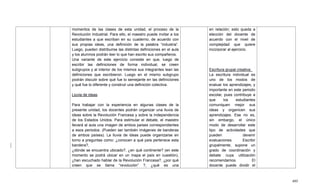 495
momentos de las clases de esta unidad, el proceso de la
Revolución Industrial. Para ello, el maestro puede invitar a los
estudiantes a que escriban en su cuaderno, de acuerdo con
sus propias ideas, una definición de la palabra ―industria‖.
Luego, pueden distribuirse las distintas definiciones en el aula
y los alumnos podrán leer lo que han escrito sus compañeros.
Una variante de este ejercicio consiste en que, luego de
escribir las definiciones de forma individual, se creen
subgrupos y al interior de los mismos sus integrantes lean las
definiciones que escribieron. Luego en el mismo subgrupo
podrán discutir sobre qué fue lo semejante en las definiciones
y qué fue lo diferente y construir una definición colectiva.
Lluvia de ideas
Para trabajar con la experiencia en algunas clases de la
presente unidad, los docentes podrán organizar una lluvia de
ideas sobre la Revolución Francesa y sobre la Independencia
de los Estados Unidos. Para estimular el debate, el maestro
llevará al aula una imagen de ambos países correspondientes
a esos periodos. (Pueden ser también imágenes de banderas
de ambos países). La lluvia de ideas puede organizarse en
torno a preguntas como: ¿conocen a qué país pertenece esta
bandera?,
¿dónde se encuentra ubicado?, ¿en qué continente? (en este
momento se podrá ubicar en un mapa el país en cuestión),
¿han escuchado hablar de la Revolución Francesa?, ¿por qué
creen que se llama ―revolución‖ ?, ¿qué es una
en relación; esto queda a
elección del docente de
acuerdo con el nivel de
complejidad que quiere
incorporar al ejercicio.
Escritura grupal creativa:
La escritura individual es
uno de los modos de
evaluar los aprendizajes, y
importante en este periodo
escolar, pues contribuye a
que los estudiantes
comuniquen mejor sus
ideas y organicen sus
aprendizajes. Ese no es,
sin embargo, el único
modo de desarrollar este
tipo de actividades que
pueden devenir
evaluaciones. Escribir
grupalmente, supone un
grado de coordinación y
debate cuya utilización
recomendamos. El
docente puede dividir el
 
