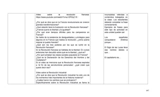 497
Video sobre la revolución francesa:
https://www.youtube.com/watch?v=aJ-DPlXyC1E :
¿Por qué se dice que en la Francia revolucionaria se vivieron
grandes transformaciones?
¿Qué relación tiene la Ilustración con la Revolución francesa?
¿Francia quería la libertad y la igualdad?
¿Por qué eran tiempos difíciles para los campesinos en
Francia?
Se habla de la existencia de desigualdades y privilegios para
algunos en la Francia que realiza la revolución, ¿cómo podría
mejorar el pueblo francés?
¿Qué son los tres poderes por los que se luchó en la
Revolución francesa?
En la Revolución francesa se hablaba de la libertad. En cursos
anteriores han discutido sobre qué es la libertad, ¿qué es?
¿Por qué luchaban las clases sociales populares en Francia?
¿Qué es la Declaración de los Derechos del Hombre y del
Ciudadano?
En el video se menciona que la Revolución francesa aspiraba
a ―el fin de las servidumbres personales‖, ¿qué creen que
quiere decir eso?
Video sobre la Revolución Industrial:
¿Por qué se dice que la Revolución Industrial ha sido uno de
los momentos más importantes de la Historia moderna?
¿Cuáles fueron los cambios que se produjeron?
Específicamente sobre la Revolución Industrial se llama la
incompletas referidas a
contenidos trabajados en
la clase. Los estudiantes
deberán completar la frase
correctamente.
Ejemplos de frases para
este tipo de actividad en
esta unidad pueden ser:
Los españoles
conquistaron América
porque…
El Siglo de las Luces lleva
ese nombre debido a
que…
El capitalismo es…
 