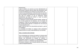 499
Declaraciones.
Luego, se pedirá a los alumnos que lean detenidamente los
documentos y discutan sobre las ideas más importantes, sobre
la noción de libertad que se maneja en los documentos, etc.
A partir de las presentaciones, se discutirá sobre por qué creen
que se produjeron dos declaraciones (una para los hombres y
otra para las mujeres); en qué se diferencian ambas
declaraciones; que ideas de ―hombre‖ y ―mujer‖ se pueden
observar en los documentos, etc.
La realización de esta actividad permitirá trabajar, además de
con el tema general de los derechos, con el concepto de
ciudadanía. A partir de las presentaciones de los subgrupos,
los docentes podrán estimular la realización de una lluvia que
incluya preguntas como:
según lo que se dice en los documentos que leyeron, ¿qué es
un ciudadano?
Los resultados del trabajo en subgrupo serán presentados
posteriormente en el aula y sistematizados por los docentes.
Ideas y conceptos sobre la libertad
Para conceptualizar las nociones de libertad, el docente podrá
pedir a los estudiantes que escriban lo que para ellos es la
libertad. Las definiciones se discuten en colectivo, y
proponemos colocar en la pizarra o el franelógrafo la palabra
libertad en el centro, e ir añadiendo las ideas aportadas.
Otra opción consiste en que el docente estimule una discusión
a partir del siguiente ejercicio:
 