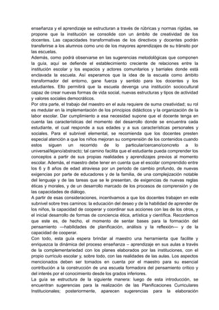 enseñanza y el aprendizaje se estructuran a través de rúbricas y normas rígidas, se
propone que la institución se consolide con un ámbito de creatividad de los
docentes. Las capacidades transformativas de los directivos y docentes podrán
transferirse a los alumnos como uno de los mayores aprendizajes de su tránsito por
las escuelas.
Además, como podrá observarse en las sugerencias metodológicas que componen
la guía, aquí se defiende el establecimiento creciente de relaciones entre la
institución escolar y los espacios y actores comunitarios y barriales donde está
enclavada la escuela. Así esperamos que la idea de la escuela como ámbito
transformador del entorno, gane fuerza y sentido para los docentes y los
estudiantes. Ello permitirá que la escuela devenga una institución sociocultural
capaz de crear nuevas formas de vida social, nuevas estructuras y tipos de actividad
y valores sociales democráticos.
Por otra parte, el trabajo del maestro en el aula requiere de suma creatividad; su rol
es medular en la implementación de los principios didácticos y la organización de la
labor escolar. Dar cumplimiento a esa necesidad supone que el docente tenga en
cuenta las características del momento del desarrollo donde se encuentra cada
estudiante, el cual responde a sus edades y a sus características personales y
sociales. Para el subnivel elemental, se recomienda que los docentes presten
especial atención a que los niños mejoran su comprensión de los contenidos cuando
estos siguen un recorrido de lo particular/cercano/concreto a lo
universal/lejano/abstracto; tal camino facilita que el estudiante pueda comprender los
conceptos a partir de sus propias realidades y aprendizajes previos al momento
escolar. Además, el maestro debe tener en cuenta que el escolar comprendido entre
los 6 y 8 años de edad atraviesa por un periodo de cambio profundo, de nuevas
exigencias por parte de educadores y de la familia, de una complejización notable
del lenguaje y de las tareas que se le presentan, de exigencias de nuevas reglas
éticas y morales, y de un desarrollo marcado de los procesos de comprensión y de
las capacidades de diálogo.
A partir de esas consideraciones, incentivamos a que los docentes trabajen en este
subnivel sobre tres caminos: la educación del deseo y de la habilidad de aprender de
los niños, la capacidad de cooperar y coordinar sus acciones con las de los otros, y
el inicial desarrollo de formas de conciencia ética, artística y científica. Recordemos
que este es, de hecho, el momento de sentar bases para la formación del
pensamiento —habilidades de planificación, análisis y la reflexión— y de la
capacidad de cooperar.
Con todo, esta guía espera brindar al maestro una herramienta que facilite y
enriquezca la dinámica del proceso enseñanza – aprendizaje en sus aulas a través
de la complementariedad con los planes elaborados por las instituciones, con el
propio currículo escolar y, sobre todo, con las realidades de las aulas. Los aspectos
mencionados deben ser tomados en cuenta por el maestro para su esencial
contribución a la construcción de una escuela formadora del pensamiento crítico y
del interés por el conocimiento desde los grados inferiores.
La guía se estructura de la siguiente manera: luego de esta introducción, se
encuentran sugerencias para la realización de las Planificaciones Curriculares
Institucionales; posteriormente, aparecen sugerencias para la elaboración
 
