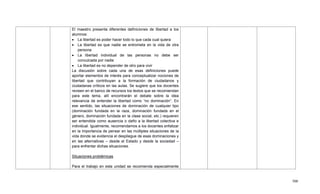 500
El maestro presenta diferentes definiciones de libertad a los
alumnos:
 La libertad es poder hacer todo lo que cada cual quiera
 La libertad es que nadie se entrometa en la vida de otra
persona
 La libertad individual de las personas no debe ser
conculcada por nadie
 La libertad es no depender de otro para vivir
La discusión sobre cada una de esas definiciones puede
aportar elementos de interés para conceptualizar nociones de
libertad que contribuyan a la formación de ciudadanos y
ciudadanas críticos en las aulas. Se sugiere que los docentes
revisen en el banco de recursos los textos que se recomiendan
para este tema, allí encontrarán el debate sobre la idea
relevancia de entender la libertad como ―no dominación‖. En
ese sentido, las situaciones de dominación de cualquier tipo
(dominación fundada en la raza, dominación fundada en el
género, dominación fundada en la clase social, etc.) requieren
ser entendida como ausencia o daño a la libertad colectiva e
individual. Igualmente, recomendamos a los docentes enfatizar
en la importancia de pensar en las múltiples situaciones de la
vida donde se evidencia el despliegue de esas dominaciones y
en las alternativas – desde el Estado y desde la sociedad –
para enfrentar dichas situaciones.
Situaciones problémicas
Para el trabajo en esta unidad se recomienda especialmente
 