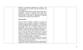 501
utilización de situaciones problémicas que permitan a los
alumnos entender por qué tienen lugar las revoluciones, qué
es la libertad, etc.
Los docentes pueden elaborar esas situaciones problémicas o
presentarlas a través de imágenes. Ellas deben estar
enfocadas, por ejemplo, a mostrar situaciones de opresión de
clases sociales, o situaciones de dependencia de diversas
naturalezas para comentar sobre la libertad, etc.
Mapa conceptual
Luego de que se comience a trabajar en las clases las
nociones en torno a la libertad, la revolución, el capitalismo, la
industria, la resistencia frente a la opresión, etc., los momentos
de conceptualización serán fundamentales para asentar esos
aprendizajes. Para ello, se sugiere continuar con la
elaboración colectiva de mapas conceptuales. Recomendamos
elaborar un mapa por tema al que se refieren las destrezas.
De ese modo, por ejemplo, podrá situarse como tema del
mapa ―La Revolución Francesa‖. A partir de ahí, en discusión
colectiva o en trabajo en subgrupos, los docentes sugerirán
incorporar al mapa las causas, los actores que los llevaron a
cabo, las estrategias utilizadas, los resultados, etc.
Esos mismos elementos podrán ser tomados en cuenta para
elaborar el mapa sobre la Revolución Industrial y sobre la
independencia de los Estados Unidos.
En las clases donde se aborde la Revolución Industrial podrá
realizarse un mapa que, además de las causas, actores y
 