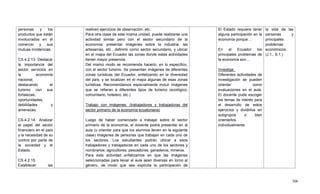 506
personas y los
productos que están
involucrados en el
comercio y sus
mutuas incidencias.
CS.4.2.13. Destacar
la importancia del
sector servicios en
la economía
nacional,
destacando el
turismo con sus
fortalezas,
oportunidades,
debilidades y
amenazas.
CS.4.2.14. Analizar
el papel del sector
financiero en el país
y la necesidad de su
control por parte de
la sociedad y el
Estado.
CS.4.2.15.
Establecer las
realicen ejercicios de observación, etc.
Para otra clase de esta misma unidad, puede realizarse una
actividad similar pero con el sector secundario de la
economía: presentar imágenes sobre la industria, las
artesanías, etc., definirlo como sector secundario, y ubicar
en el mapa del Ecuador las zonas donde estas actividades
tienen mayor presencia.
Del mismo modo se recomienda hacerlo, en lo específico,
con el sector turismo. Se presentan imágenes de diferentes
zonas turísticas del Ecuador, enfatizando en la diversidad
del país, y se localizan en el mapa algunas de esas zonas
turísticas. Recomendamos especialmente incluir imágenes
que se refieran a diferentes tipos de turismo (ecológico,
comunitario, hotelero, etc.)
Trabajo con imágenes: (trabajadores y trabajadoras del
sector primario de la economía ecuatoriana)
Luego de haber comenzado a trabajar sobre el sector
primario de la economía, el docente podrá presentar en al
aula (u orientar para que los alumnos lleven en la siguiente
clase) imágenes de personas que trabajan en cada uno de
los sectores. Los estudiantes podrán ubicar a esos
trabajadores y trabajadoras en cada uno de los sectores y
nombrarlos: agricultores, pescadores, ganaderos, mineros.
Para esta actividad enfatizamos en que las imágenes
seleccionadas para llevar al aula sean diversas en torno al
género, de modo que sea explícita la participación de
El Estado requiere tener
alguna participación en la
economía porque…
En el Ecuador los
principales problemas de
la economía son…
Investiga:
Diferentes actividades de
investigación se pueden
orientar como
evaluaciones en el aula.
El docente pude escoger
los temas de interés para
el desarrollo de estos
ejercicios y dividirlos en
subgrupos o bien
orientarlos
individualmente.
la vida de las
personas y
principales
problemas
económicos.
(J.1., S.1.)
 