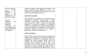 507
diversas formas en
que el Estado
participa en la
economía y los
efectos de esa
participación en la
vida de la sociedad.
CS.4.2.16.
Identificar los
principales
problemas
económicos del
país, ejemplificando
posibles alternativas
de superación.
mujeres y hombres en esos trabajos. Esta puede ser una
buena oportunidad para reflexionar en torno a los
estereotipos y las realidades de la participación de ambos
géneros en las actividades productivas.
Construyendo conceptos
Será provechoso para el trabajo en el aula discutir sobre los
conceptos de ―economía‖, ―sector primario‖ y ―sector
secundario‖, ―sector terciario‖. Recomendamos, a lo largo
de las clases de la unidad, y a partir de las actividades
referidas en el momento de trabajo con la experiencia,
desarrollar y profundizar esos términos para garantizar la
mejor comprensión de los contenidos. Puede utilizarse
diccionarios, definiciones llevadas por los docentes y
analizadas en colectivo, lluvia de ideas, etc.
Trabajo en subgrupos
Recomendamos al docente dividir al grupo en subgrupos y
asignar a cada subgrupo una actividad económica de las
trabajadas en el momento de la experiencia. Dentro del
subgrupo los alumnos deberán debatir sobre cuál
consideran que es la importancia de ese sector de la
economía para el Ecuador y para la vida de los
ecuatorianos. Al término de la actividad, cada subgrupo, a
través de un vocero, presentará al plenario al aula el
resultado de sus debates y se discutirá en colectivo, con la
 