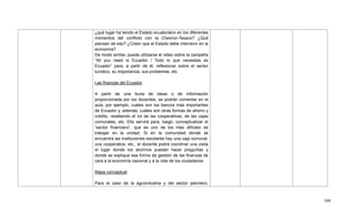 509
¿qué lugar ha tenido el Estado ecuatoriano en los diferentes
momentos del conflicto con la Chevron-Texaco? ¿Qué
piensan de eso? ¿Creen que el Estado debe intervenir en la
economía?
De modo similar, puede utilizarse el video sobre la campaña
―All you need is Ecuador / Todo lo que necesitas es
Ecuador‖ para, a partir de él, reflexionar sobre el sector
turístico, su importancia, sus problemas, etc.
Las finanzas del Ecuador
A partir de una lluvia de ideas o de información
proporcionada por los docentes, se podrán comentar en el
aula, por ejemplo, cuáles son los bancos más importantes
de Ecuador y, además, cuáles son otras formas de ahorro y
crédito, resaltando el rol de las cooperativas, de las cajas
comunales, etc. Ello servirá para, luego, conceptualizar el
―sector financiero‖, que es uno de los más difíciles de
trabajar en la unidad. Si en la comunidad donde se
encuentra las instituciones escolares hay una caja comunal,
una cooperativa, etc., el docente podrá coordinar una visita
el lugar donde los alumnos puedan hacer preguntas y
donde se explique esa forma de gestión de las finanzas de
cara a la economía nacional y a la vida de los ciudadanos.
Mapa conceptual
Para el caso de la agroindustria y del sector petrolero,
 
