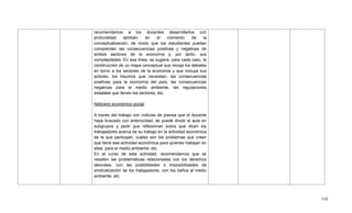 510
recomendamos a los docentes desarrollarlos con
profundidad también en el momento de la
conceptualización, de modo que los estudiantes puedan
comprender las consecuencias positivas y negativas de
ambos sectores de la economía y, por tanto, sus
complejidades. En esa línea, se sugiere, para cada caso, la
construcción de un mapa conceptual que recoja los debates
en torno a los sectores de la economía y que incluya sus
actores, los insumos que necesitan, las consecuencias
positivas para la economía del país, las consecuencias
negativas para el medio ambiente, las regulaciones
estatales que tienen los sectores, etc.
Noticiero económico-social
A través del trabajo con noticias de prensa que el docente
haya buscado con anterioridad, se puede dividir el aula en
subgrupos y pedir que reflexionan sobre qué dicen los
trabajadores acerca de su trabajo en la actividad económica
de la que participan; cuáles son los problemas que creen
que tiene esa actividad económica para quienes trabajan en
ellas, para el medio ambiente, etc.
En el curso de esta actividad, recomendamos que se
resalten las problemáticas relacionadas con los derechos
laborales, con las posibilidades o imposibilidades de
sindicalización de los trabajadores, con los daños al medio
ambiente, etc.
 