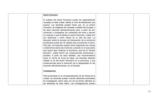 511
Sector financiero
El análisis del sector financiero puede ser especialmente
complejo en esta unidad, debido al nivel de abstracción que
supone. Los docentes pueden hacer uso, en un primer
momento, de imágenes de monedas y billetes del Ecuador y
de otras naciones latinoamericanas para, a partir de ahí,
comenzar a complejizar los contenidos del tema y discutir
en conjunto a qué se dedica el sector financiero, cuáles son
sus dinámicas y cómo influye en la vida del país. La
discusión sobre el proceso de dolarización de la economía
ecuatoriana puede ser de utilidad para comprender el tema.
Para ello, los docentes pueden llevar fragmentos de noticas
o testimonios sobre ese momento y discutir en el aula sobre
qué quiere decir dolarizar la economía, qué fue el ―feriado
bancario‖, cuáles fueron sus consecuencias económicas y
sociales. A partir de esos debates, que recomendamos
hacer en forma de lluvia de ideas, los docentes deberán
resaltar el rol del sector financiero en la economía, y sus
consecuencias para la reducción de la desigualdad en las
naciones latinoamericanas y en el Ecuador.
Investiguemos
Para profundizar en la conceptualización de los temas de la
unidad, los docentes pueden orientar diferentes actividades
de investigación sobre cada uno de los temas referidos en
las destrezas de esta matriz. Las investigaciones podrán
 
