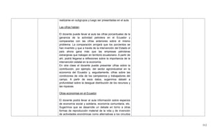 512
realizarse en subgrupos y luego ser presentadas en el aula.
Las cifras hablan
El docente puede llevar al aula las cifras porcentuales de la
ganancia de la actividad petrolera en el Ecuador y
compararlas con las cifras anteriores sobre el mismo
problema. La comparación arrojará que los porcientos se
han invertido y que a través de la intervención del Estado el
país ahora gana más que las empresas petroleras
extranjeras que trabajan en territorio ecuatoriano. A partir de
ahí, podrá llegarse a reflexiones sobre la importancia de la
intervención estatal en la economía.
En otra clase el docente puede presentar cifras sobre la
contribución, por ejemplo, del sector agroindustrial en la
economía del Ecuador y, seguidamente, cifras sobre las
condiciones de vida de los campesinos y trabajadores del
campo. A partir de esos datos, sugerimos debatir a
profundidad sobre la desigual distribución de los recursos y
las riquezas.
Otras economías en el Ecuador
El docente podrá llevar al aula información sobre espacios
de economía social y solidaria, economía comunitaria, etc.
Sugerimos que se desarrolle un debate en torno a otras
formas de reproducción material de la vida y de invención
de actividades económicas como alternativas a los circuitos
 