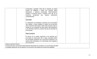 513
comerciales y globales. Para ello el docente se puede
auxiliar de imágenes o videos que muestren estas
alternativas y prácticas económicas. Recomendamos
resaltar la economía social y solidaria como eje de la
economía ecuatoriana que requiere potenciarse
constantemente.
Entrevistas
La realización de entrevistas a personas de la comunidad
que trabajen, o hayan trabajado, en alguno de los sectores
de la economía del Ecuador, puede tener provecho para el
trabajo con los contenidos de esta unidad. Recomendamos
a los docentes incentivar y orientar este tipo de actividad de
forma grupal.
Mapa conceptual
Al término de la unidad, sugerimos a los docentes que
promuevan la construcción de un mapa conceptual sobre
los principales problemas de la economía ecuatoriana, los
actores más importantes y el rol del Estado como regulador
de la economía.
LÍNEAS CONCEPTUALES:
La economía como una dimisión estrechamente relacionada con la política y con los procesos sociales.
La desigual distribución de los ingresos y los recursos en las esferas de la economía capitalista.
 