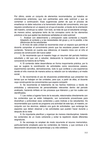 515
Por último, existe un conjunto de elementos recomendados, ya tratados en
orientaciones anteriores, que son pertinentes para este subnivel y que se
comentan a continuación. Esas sugerencias parten de que el proceso de
enseñanza no debe reducirse a la transmisión directa del conocimiento, sino que
requiere constituirse en un espacio en el que el escolar, a través de la orientación
del maestro, construya su saber. Con todo, se trata de que el estudiante consiga,
de manera activa, apropiarse tanto de los conceptos como de los elementos
prácticos a los que apelan las destrezas señaladas en este subnivel:
1. Analizar con detenimiento y anticipación cada contenido a impartir.
Adaptarlo al contexto y a las necesidades del grupo y, en lo posible, a las
diferencias de los estudiantes
2. Al inicio de cada unidad se recomienda crear un espacio que permita al
docente comprobar el conocimiento previo que los escolares poseen sobre el
contenido. Teniendo en cuenta esa referencia, el maestro inicia con el niño el
proceso de construcción del nuevo saber
3. Se recomienda que el maestro haga un resumen del período histórico
estudiado y del que van a estudiar, destacando la importancia de continuar
conociendo la historia de la Patria.
4. El contenido debe desarrollarse en forma mayormente práctica, por lo
que se sugiere la coordinación de actividades como excursiones paseos,
experimentos sencillos, demostraciones, todo lo que conlleve a una experiencia
donde el niño vivencie de manera activa su relación con la naturaleza y el medio
social.
5. Se recomienda el uso de situaciones problemáticas que presenten los
temas que se trabajan en las unidades, para que, a partir de ellas, el docente
vaya construyendo los conocimientos que espera compartir.
6. Se recomienda el tratamiento de los hechos históricos a través de
anécdotas y valoraciones de personalidades relevantes dentro del período
analizado, haciendo énfasis en los procesos que lideraron y por los cuales son
identificados.
7. Las visitas a lugares fuera de la escuela, relacionados directamente con
los contenidos que se están trabajando, son sumamente provechosas para
diversificar y profundizar esos contenidos y para motivas a los estudiantes. Es
recomendable que cuando se programe una actividad de este tipo, el maestro, en
conjunto con los alumnos, elabore una guía de actividades, que contenga los
aspectos que deben observar y las actividades que pueden hacer durante y
después de la visita
8. Es importante planificar y organizar de manera interdisciplinar, tratando
los contenidos de un modo coherente y evitar la repetición desde diferentes
asignaturas.
9. Se aconseja no emplear de modo recurrente el recurso memorístico,
particularmente empleado para los contenidos de historia, y que conduce a la
desconexión del proceso de aprendizaje y su vida cotidiana.
 