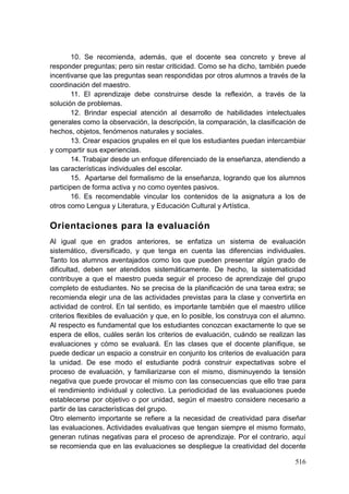 516
10. Se recomienda, además, que el docente sea concreto y breve al
responder preguntas; pero sin restar criticidad. Como se ha dicho, también puede
incentivarse que las preguntas sean respondidas por otros alumnos a través de la
coordinación del maestro.
11. El aprendizaje debe construirse desde la reflexión, a través de la
solución de problemas.
12. Brindar especial atención al desarrollo de habilidades intelectuales
generales como la observación, la descripción, la comparación, la clasificación de
hechos, objetos, fenómenos naturales y sociales.
13. Crear espacios grupales en el que los estudiantes puedan intercambiar
y compartir sus experiencias.
14. Trabajar desde un enfoque diferenciado de la enseñanza, atendiendo a
las características individuales del escolar.
15. Apartarse del formalismo de la enseñanza, logrando que los alumnos
participen de forma activa y no como oyentes pasivos.
16. Es recomendable vincular los contenidos de la asignatura a los de
otros como Lengua y Literatura, y Educación Cultural y Artística.
Orientaciones para la evaluación
Al igual que en grados anteriores, se enfatiza un sistema de evaluación
sistemático, diversificado, y que tenga en cuenta las diferencias individuales.
Tanto los alumnos aventajados como los que pueden presentar algún grado de
dificultad, deben ser atendidos sistemáticamente. De hecho, la sistematicidad
contribuye a que el maestro pueda seguir el proceso de aprendizaje del grupo
completo de estudiantes. No se precisa de la planificación de una tarea extra; se
recomienda elegir una de las actividades previstas para la clase y convertirla en
actividad de control. En tal sentido, es importante también que el maestro utilice
criterios flexibles de evaluación y que, en lo posible, los construya con el alumno.
Al respecto es fundamental que los estudiantes conozcan exactamente lo que se
espera de ellos, cuáles serán los criterios de evaluación, cuándo se realizan las
evaluaciones y cómo se evaluará. En las clases que el docente planifique, se
puede dedicar un espacio a construir en conjunto los criterios de evaluación para
la unidad. De ese modo el estudiante podrá construir expectativas sobre el
proceso de evaluación, y familiarizarse con el mismo, disminuyendo la tensión
negativa que puede provocar el mismo con las consecuencias que ello trae para
el rendimiento individual y colectivo. La periodicidad de las evaluaciones puede
establecerse por objetivo o por unidad, según el maestro considere necesario a
partir de las características del grupo.
Otro elemento importante se refiere a la necesidad de creatividad para diseñar
las evaluaciones. Actividades evaluativas que tengan siempre el mismo formato,
generan rutinas negativas para el proceso de aprendizaje. Por el contrario, aquí
se recomienda que en las evaluaciones se despliegue la creatividad del docente
 
