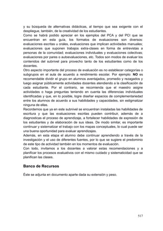 517
y su búsqueda de alternativas didácticas, al tiempo que sea exigente con el
despliegue, también, de la creatividad de los estudiantes.
Como se habrá podido apreciar en los ejemplos del PCA y del PCI que se
encuentran en esta guía, los formatos de evaluaciones son diversos:
evaluaciones escritas u orales, evaluaciones que implican actividades manuales;
evaluaciones que suponen trabajos extra-clases en forma de entrevistas a
personas de la comunidad; evaluaciones individuales y evaluaciones colectivas;
evaluaciones por pares o autoevaluaciones, etc. Todos son modos de evaluar los
contenidos del subnivel para provecho tanto de los estudiantes como de los
docentes.
Otro aspecto importante del proceso de evaluación es no establecer categorías o
subgrupos en el aula de acuerdo a rendimiento escolar. Por ejemplo: NO es
recomendable dividir el grupo en alumnos aventajados, promedio y rezagados y
luego asignar públicamente actividades docentes atendiendo a la clasificación de
cada estudiante. Por el contrario, se recomienda que el maestro asigne
actividades o haga preguntas teniendo en cuenta las diferencias individuales
identificadas y que, en lo posible, logre diseñar espacios de complementariedad
entre los alumnos de acuerdo a sus habilidades y capacidades, sin estigmatizar
ninguna de ellas.
Recordemos que ya en este subnivel se encuentran instaladas las habilidades de
escritura y que las evaluaciones escritas pueden contribuir, además de a
diagnosticas el proceso de aprendizaje, a fortalecer habilidades de expresión de
los estudiantes y de elaboración de sus ideas. De modo similar, es importante
continuar y sistematizar el trabajo con los mapas conceptuales, lo cual puede ser
una buena oportunidad para evaluar aprendizajes.
Además, en esta etapa el alumno debe continuar aprendiendo a través de la
investigación y el uso de diferentes fuentes, por lo que se sugiere el predominio
de este tipo de actividad también en los momentos de evaluación.
Con todo, invitamos a los docentes a valorar estas recomendaciones y a
planificar los procesos evaluativos con el mismo cuidado y sistematicidad que se
planifican las clases.
Banco de Recursos
Éste se adjunta en documento aparte dada su extensión y peso.
 