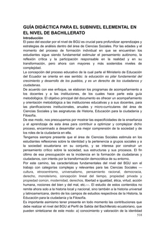 518
GUÍA DIDÁCTICA PARA EL SUBNIVEL ELEMENTAL EN
EL NIVEL DE BACHILLERATO
Introducción
El paso del escolar por el nivel de BGU es crucial para profundizar aprendizajes y
estrategias de análisis dentro del área de Ciencias Sociales. Por las edades y el
momento del proceso de formación individual en que se encuentran los
estudiantes sigue siendo fundamental estimular el pensamiento autónomo, la
reflexión crítica y la participación responsable en la realidad y en su
transformación, pero ahora con mayores y más sostenidos niveles de
complejidad.
La concepción del proceso educativo de la cual parte el Ministerio de Educación
del Ecuador se orienta en ese sentido: la educación es pilar fundamental del
crecimiento y desarrollo de los pueblos, y es un derecho de los ciudadanos y
ciudadanas.
De acuerdo con ese enfoque, se elaboran los programas de acompañamiento a
los docentes y a las instituciones, de los cuales hace parte esta guía
metodológica. El objetivo principal del documento es ofrecer un acompañamiento
y orientación metodológica a las instituciones educativas y a sus docentes, para
las planificaciones institucionales, anuales y micro-curriculares del área de
Ciencias Sociales y las asignaturas de Historia, Educación para la ciudadanía y
Filosofía.
De ese modo, nos preocupamos por mostrar las especificidades de la enseñanza
y el aprendizaje de esta área para contribuir a optimizar y complejizar dicho
proceso, encaminado a desarrollar una mejor comprensión de la sociedad y de
los roles de la ciudadanía en ella.
Tengamos siempre presente que el área de Ciencias Sociales estimula en los
estudiantes reflexiones sobre la identidad y la pertenencia a grupos sociales y a
la sociedad ecuatoriana en su conjunto, y se interesa por construir un
pensamiento crítico sobre la sociedad, sus estructuras y sus procesos. El fin
último de esa preocupación es la incidencia en la formación de ciudadanas y
ciudadanos, con interés por la transformación democrática de su entorno.
Por este camino, las características fundamentales del nivel del BGU son el
trabajo con categorías complejas y relevantes para las Ciencias Sociales —
cultura, etnocentrismo, universalismo, pensamiento racional, democracia,
derecho, monoteísmo, concepción lineal del tiempo, propiedad privada y
propiedad común, modernidad, derechos, libertad e igualdad, ética, virtud, acción
humana, nociones del bien y del mal, etc.—. El estudio de estos contenidos no
remite ahora solo a la historia local y nacional, sino también a la historia universal
y latinoamericana, dentro de los campos de estudios respectivos de la Historia, la
Educación para la ciudadanía y la Filosofía.
Es importante asimismo tener presente en todo momento las contribuciones que
debe realizar el nivel del BGU al Perfil de Salida del Bachillerato ecuatoriano, que
pueden sintetizarse de este modo: a) conocimiento y valoración de la identidad
 