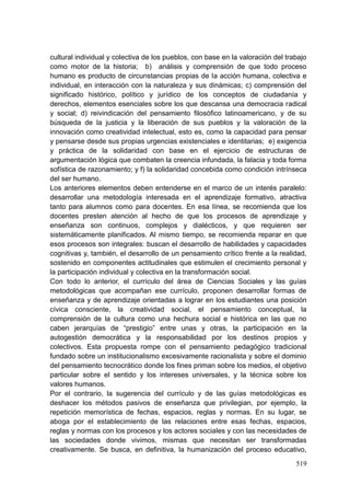 519
cultural individual y colectiva de los pueblos, con base en la valoración del trabajo
como motor de la historia; b) análisis y comprensión de que todo proceso
humano es producto de circunstancias propias de la acción humana, colectiva e
individual, en interacción con la naturaleza y sus dinámicas; c) comprensión del
significado histórico, político y jurídico de los conceptos de ciudadanía y
derechos, elementos esenciales sobre los que descansa una democracia radical
y social; d) reivindicación del pensamiento filosófico latinoamericano, y de su
búsqueda de la justicia y la liberación de sus pueblos y la valoración de la
innovación como creatividad intelectual, esto es, como la capacidad para pensar
y pensarse desde sus propias urgencias existenciales e identitarias; e) exigencia
y práctica de la solidaridad con base en el ejercicio de estructuras de
argumentación lógica que combaten la creencia infundada, la falacia y toda forma
sofística de razonamiento; y f) la solidaridad concebida como condición intrínseca
del ser humano.
Los anteriores elementos deben entenderse en el marco de un interés paralelo:
desarrollar una metodología interesada en el aprendizaje formativo, atractiva
tanto para alumnos como para docentes. En esa línea, se recomienda que los
docentes presten atención al hecho de que los procesos de aprendizaje y
enseñanza son continuos, complejos y dialécticos, y que requieren ser
sistemáticamente planificados. Al mismo tiempo, se recomienda reparar en que
esos procesos son integrales: buscan el desarrollo de habilidades y capacidades
cognitivas y, también, el desarrollo de un pensamiento crítico frente a la realidad,
sostenido en componentes actitudinales que estimulen el crecimiento personal y
la participación individual y colectiva en la transformación social.
Con todo lo anterior, el currículo del área de Ciencias Sociales y las guías
metodológicas que acompañan ese currículo, proponen desarrollar formas de
enseñanza y de aprendizaje orientadas a lograr en los estudiantes una posición
cívica consciente, la creatividad social, el pensamiento conceptual, la
comprensión de la cultura como una hechura social e histórica en las que no
caben jerarquías de ―prestigio‖ entre unas y otras, la participación en la
autogestión democrática y la responsabilidad por los destinos propios y
colectivos. Esta propuesta rompe con el pensamiento pedagógico tradicional
fundado sobre un institucionalismo excesivamente racionalista y sobre el dominio
del pensamiento tecnocrático donde los fines priman sobre los medios, el objetivo
particular sobre el sentido y los intereses universales, y la técnica sobre los
valores humanos.
Por el contrario, la sugerencia del currículo y de las guías metodológicas es
deshacer los métodos pasivos de enseñanza que privilegian, por ejemplo, la
repetición memorística de fechas, espacios, reglas y normas. En su lugar, se
aboga por el establecimiento de las relaciones entre esas fechas, espacios,
reglas y normas con los procesos y los actores sociales y con las necesidades de
las sociedades donde vivimos, mismas que necesitan ser transformadas
creativamente. Se busca, en definitiva, la humanización del proceso educativo,
 