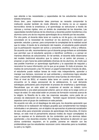 520
que atienda a las necesidades y capacidades de los estudiantes desde las
edades tempranas.
Ahora bien, para implementar tales premisas se necesita comprender la
institución escolar también de modo diferente: la misma no es un espacio
tecnocrático donde la enseñanza y el aprendizaje se estructuran a través de
rúbricas y normas rígidas, sino un ámbito de creatividad de los docentes. Las
capacidades transformativas de los directivos y docentes podrán transferirse a los
alumnos como uno de los mayores aprendizajes de su tránsito por las escuelas.
Por otra parte, el docente debe tener en cuenta su rol de guía y de orientador,
concretado en la necesidad de incentivar en los alumnos la motivación por
aprender, estudiar y pensar, para comprender la complejidad de la realidad social
que le rodea. A través de la orientación del maestro, el estudiante podrá advertir
que la participación requiere ser activa y consciente, analítica, crítica y reflexiva.
De acuerdo con ello, recomendamos que el docente ponga énfasis en actividades
que permitan que el estudiante aprenda a identificar conflictos y a pensar en
maneras efectivas de solucionarlos. En tal sentido, el docente debe distanciarse
del modelo tradicional educativo que lo coloca en el centro del proceso, y
propiciar un giro hacia las potencialidades diversas de los alumnos, de modo que
sea posible incentivar un aprendizaje significativo y la capacidad de reajustar y
reconstruir la nueva información con la que ya se posee. En todo el proceso, los
medios de comunicación y las TIC tienen un papel fundamental. A través de ellos,
el estudiante puede realizar tareas de modo más independiente, aprender a
manejar sus tiempos, reconocer en qué ambientes y condiciones logra estudiar
mejor y desarrollar habilidades para encontrar otras fuentes de información.
Para el nivel de BGU, el maestro debe tener en cuenta que el escolar se
encuentra en la etapa psicosocial de la adolescencia, lo cual demanda
estrategias particulares para emprender el proceso de enseñanza y aprendizaje.
Recuérdese que en esta edad en ocasiones el escolar es tratado como
perteneciente a una edad psicosocial anterior, pero en otras se le exige como un
mayor de edad. En esta edad están en proceso de formación nociones acerca de
la religión, la filosofía de la vida, las creencias sexuales, como parte de un
proceso de elaboración de su identidad. También siguen teniendo importancia
aspectos como el grupo de coetáneos en este periodo.
De acuerdo con ello, en el despliegue de esta guía, los docentes apreciarán que
se enfatiza en la realización de trabajos grupales que complementen los trabajos
individuales o en plenarios, con el objetivo de aprovechar el potencial socializador
de esos años para emprender procesos de aprendizaje más fecundos. Al mismo
tiempo, en este nivel el pensamiento alcanza niveles de mayor complejidad, lo
que se expresa en la abstracción de los contenidos que los alumnos deben
aprehender, y los docentes enseñar. Sin embargo, llamamos la atención en que
dichos contenidos requieren, en lo posible, ponerse en relación con las
problemáticas que los estudiantes reconocen como relevantes para su localidad,
su país y su región.
 