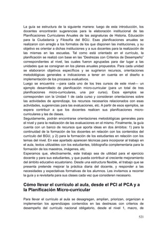 521
La guía se estructura de la siguiente manera: luego de esta introducción, los
docentes encontrarán sugerencias para la elaboración institucional de las
Planificaciones Curriculares Anuales de las asignaturas de Historia, Educación
para la Ciudadanía y Filosofía del BGU. Esas planificaciones anuales se
realizaron con arreglo a los formatos de los que disponen las instituciones, y su
objetivo es orientar a dichas instituciones y a sus docentes para la realización de
las mismas en las escuelas. Tal como está orientado en el currículo, la
planificación se realizó con base en las ―Destrezas con Criterios de Desempeño‖
correspondientes al nivel, las cuales fueron agrupadas para dar lugar a las
unidades que se consignan en los planes anuales propuestos. Para cada unidad
se elaboraron objetivos específicos y se sugirieron recursos, orientaciones
metodológicas generales e indicaciones a tener en cuenta en el diseño e
implementación de los procesos evaluativos.
Luego se encuentra —para cada uno de los tres cursos de este nivel— un
ejemplo desarrollado de planificación micro-curricular (para un total de tres
planificaciones micro-curriculares, una por curso). Esos ejemplos se
corresponden con la Unidad 1 de cada curso y consideran orientaciones sobre
las actividades de aprendizaje, los recursos necesarios relacionados con esas
actividades, sugerencias para las evaluaciones, etc. A partir de esos ejemplos, se
espera contribuir a que los docentes realicen sus planificaciones micro-
curriculares y las de clases.
Seguidamente, podrán encontrarse orientaciones metodológicas generales para
el nivel y para la realización de las evaluaciones en el mismo. Finalmente, la guía
cuenta con un banco de recursos que aporta ideas en dos ámbitos: 1) para la
continuidad de la formación de los docentes en relación con los contenidos del
currículo del BGU, y 2) para la formación de los estudiantes en relación con los
temas del nivel. En ese apartado aparecen técnicas para incorporar al trabajo en
el aula, textos utilizables con los estudiantes, bibliografía complementaria para la
formación de los maestros, imágenes, etc.
Esperamos que, efectivamente, este trabajo sea de utilidad para el ejercicio
docente y para sus estudiantes, y que pueda contribuir al creciente mejoramiento
del ámbito educativo ecuatoriano. Desde una estructura flexible, el trabajo que se
presenta pretende mejorar la práctica diaria del docente, y responder a las
necesidades y expectativas formativas de los alumnos. Les invitamos a recorrer
la guía y a revisitarla para sus clases cada vez que consideren necesario.
Cómo llevar el currículo al aula, desde el PCI al PCA y a
la Planificación Micro-curricular
Para llevar el currículo al aula se desagregan, amplían, priorizan, organizan e
implementan los aprendizajes contenidos en las destrezas con criterios de
desempeño del currículo nacional obligatorio, desde el nivel 1, macro, de
 