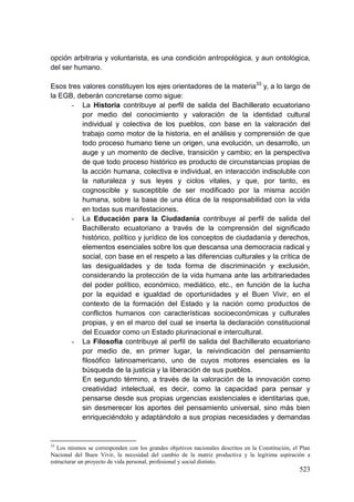 523
opción arbitraria y voluntarista, es una condición antropológica, y aun ontológica,
del ser humano.
Esos tres valores constituyen los ejes orientadores de la materia33
y, a lo largo de
la EGB, deberán concretarse como sigue:
- La Historia contribuye al perfil de salida del Bachillerato ecuatoriano
por medio del conocimiento y valoración de la identidad cultural
individual y colectiva de los pueblos, con base en la valoración del
trabajo como motor de la historia, en el análisis y comprensión de que
todo proceso humano tiene un origen, una evolución, un desarrollo, un
auge y un momento de declive, transición y cambio; en la perspectiva
de que todo proceso histórico es producto de circunstancias propias de
la acción humana, colectiva e individual, en interacción indisoluble con
la naturaleza y sus leyes y ciclos vitales, y que, por tanto, es
cognoscible y susceptible de ser modificado por la misma acción
humana, sobre la base de una ética de la responsabilidad con la vida
en todas sus manifestaciones.
- La Educación para la Ciudadanía contribuye al perfil de salida del
Bachillerato ecuatoriano a través de la comprensión del significado
histórico, político y jurídico de los conceptos de ciudadanía y derechos,
elementos esenciales sobre los que descansa una democracia radical y
social, con base en el respeto a las diferencias culturales y la crítica de
las desigualdades y de toda forma de discriminación y exclusión,
considerando la protección de la vida humana ante las arbitrariedades
del poder político, económico, mediático, etc., en función de la lucha
por la equidad e igualdad de oportunidades y el Buen Vivir, en el
contexto de la formación del Estado y la nación como productos de
conflictos humanos con características socioeconómicas y culturales
propias, y en el marco del cual se inserta la declaración constitucional
del Ecuador como un Estado plurinacional e intercultural.
- La Filosofía contribuye al perfil de salida del Bachillerato ecuatoriano
por medio de, en primer lugar, la reivindicación del pensamiento
filosófico latinoamericano, uno de cuyos motores esenciales es la
búsqueda de la justicia y la liberación de sus pueblos.
En segundo término, a través de la valoración de la innovación como
creatividad intelectual, es decir, como la capacidad para pensar y
pensarse desde sus propias urgencias existenciales e identitarias que,
sin desmerecer los aportes del pensamiento universal, sino más bien
enriqueciéndolo y adaptándolo a sus propias necesidades y demandas
33
Los mismos se corresponden con los grandes objetivos nacionales descritos en la Constitución, el Plan
Nacional del Buen Vivir, la necesidad del cambio de la matriz productiva y la legítima aspiración a
estructurar un proyecto de vida personal, profesional y social distinto.
 