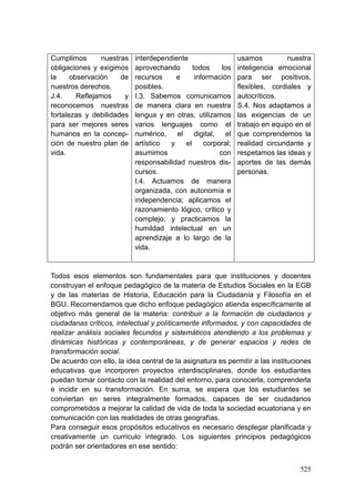 525
Cumplimos nuestras
obligaciones y exigimos
la observación de
nuestros derechos.
J.4. Reflejamos y
reconocemos nuestras
fortalezas y debilidades
para ser mejores seres
humanos en la concep-
ción de nuestro plan de
vida.
interdependiente
aprovechando todos los
recursos e información
posibles.
I.3. Sabemos comunicarnos
de manera clara en nuestra
lengua y en otras, utilizamos
varios lenguajes como el
numérico, el digital, el
artístico y el corporal;
asumimos con
responsabilidad nuestros dis-
cursos.
I.4. Actuamos de manera
organizada, con autonomía e
independencia; aplicamos el
razonamiento lógico, crítico y
complejo; y practicamos la
humildad intelectual en un
aprendizaje a lo largo de la
vida.
usamos nuestra
inteligencia emocional
para ser positivos,
flexibles, cordiales y
autocríticos.
S.4. Nos adaptamos a
las exigencias de un
trabajo en equipo en el
que comprendemos la
realidad circundante y
respetamos las ideas y
aportes de las demás
personas.
Todos esos elementos son fundamentales para que instituciones y docentes
construyan el enfoque pedagógico de la materia de Estudios Sociales en la EGB
y de las materias de Historia, Educación para la Ciudadanía y Filosofía en el
BGU. Recomendamos que dicho enfoque pedagógico atienda específicamente al
objetivo más general de la materia: contribuir a la formación de ciudadanos y
ciudadanas críticos, intelectual y políticamente informados, y con capacidades de
realizar análisis sociales fecundos y sistemáticos atendiendo a los problemas y
dinámicas históricas y contemporáneas, y de generar espacios y redes de
transformación social.
De acuerdo con ello, la idea central de la asignatura es permitir a las instituciones
educativas que incorporen proyectos interdisciplinares, donde los estudiantes
puedan tomar contacto con la realidad del entorno, para conocerla, comprenderla
e incidir en su transformación. En suma, se espera que los estudiantes se
conviertan en seres integralmente formados, capaces de ser ciudadanos
comprometidos a mejorar la calidad de vida de toda la sociedad ecuatoriana y en
comunicación con las realidades de otras geografías.
Para conseguir esos propósitos educativos es necesario desplegar planificada y
creativamente un currículo integrado. Los siguientes principios pedagógicos
podrán ser orientadores en ese sentido:
 