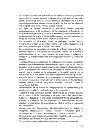 526
 Las Ciencias Sociales se interesan por los actores, procesos y contextos
que conforman nuestra sociedad (en los ámbitos local, regional, nacional y
global). De acuerdo con ello, deberán contribuir a la creación de miradas y
análisis integrales que tributen al entendimiento de ―lo social‖ en todas sus
dimensiones (económica, política, social y cultural).
 Los ejes de justicia, innovación y solidaridad deben integrarse
pedagógicamente a la enseñanza de la asignatura; enfocada en la
formación de ciudadanos y ciudadanas sensibles y conscientes de su rol
en la sociedad, tanto como de las problemáticas y las potencialidades de
todos los espacios sociales donde trascurre su formación.
 En coherencia con lo anterior, el enfoque pedagógico de las Ciencias
Sociales hace énfasis en la mirada integral y en la transdisciplinariedad,
enfoques que contribuyan al análisis de lo social.
 Las estrategias de aprendizaje derivadas del enfoque pedagógico de la
materia, supone la concepción de estudiantes activos en el diseño e
implementación de su propio proceso de aprendizaje – individual y
colectivo – y de la transformación de los espacios educativos y sociales en
general.
 Todo lo anterior supone repensar, en su totalidad, los espacios y procesos
escolares que intervienen en la enseñanza y aprendizaje de las Ciencias
Sociales, en el sentido de buscar mayores sinergias entre los aprendizajes
y en el despliegue de innovaciones pedagógicas imprescindibles para
cumplir con el objetivo de la asignatura: la formación integral de los
estudiantes. Para ello, deben considerarse aspectos como los siguientes:
 Constatación de la diversidad de los grupos etarios y sus diferentes etapas
de desarrollo cognitivo en relación con la consideración de las realidades
sociales socioeconómicas, geográficas, sociales, culturales, locales y/o
comunitarias distintas.
 Determinación de los niveles de complejidad de los aprendizajes y su
dosificación en relación con los elementos del punto anterior.
 Tratamiento más conceptual, teórico y abstracto de las Ciencias Sociales
en el nivel de BGU, apuntando a la potenciación del pensamiento
hipotético – deductivo y a una actitud sentipensante frente a los problemas
sociales, que implique no sólo cognición sino sensibilización, empatía
afectiva y emocional que comprometa su ser integral frente a la realidad de
sus semejantes.
 Construcción del Pensamiento Hipotético-Deductivo en todas las
disciplinas especializadas: Historia, Filosofía y Educación para la
Ciudadanía, en el necesario ascenso de lo concreto a lo abstracto.
 Ejercicio progresivo de la interdisciplinariedad y la abstracción conceptual.
 Priorización de procesos más que de hechos aislados.
 Exigencia de potenciar el análisis multi-causal de todo proceso social
 