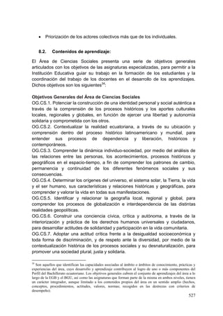 527
 Priorización de los actores colectivos más que de los individuales.
8.2. Contenidos de aprendizaje:
El Área de Ciencias Sociales presenta una serie de objetivos generales
articulados con los objetivos de las asignaturas especializadas, para permitir a la
Institución Educativa guiar su trabajo en la formación de los estudiantes y la
coordinación del trabajo de los docentes en el desarrollo de los aprendizajes.
Dichos objetivos son los siguientes34
:
Objetivos Generales del Área de Ciencias Sociales
OG.CS.1. Potenciar la construcción de una identidad personal y social auténtica a
través de la comprensión de los procesos históricos y los aportes culturales
locales, regionales y globales, en función de ejercer una libertad y autonomía
solidaria y comprometida con los otros.
OG.CS.2. Contextualizar la realidad ecuatoriana, a través de su ubicación y
comprensión dentro del proceso histórico latinoamericano y mundial, para
entender sus procesos de dependencia y liberación, históricos y
contemporáneos.
OG.CS.3. Comprender la dinámica individuo-sociedad, por medio del análisis de
las relaciones entre las personas, los acontecimientos, procesos históricos y
geográficos en el espacio-tiempo, a fin de comprender los patrones de cambio,
permanencia y continuidad de los diferentes fenómenos sociales y sus
consecuencias.
OG.CS.4. Determinar los orígenes del universo, el sistema solar, la Tierra, la vida
y el ser humano, sus características y relaciones históricas y geográficas, para
comprender y valorar la vida en todas sus manifestaciones.
OG.CS.5. Identificar y relacionar la geografía local, regional y global, para
comprender los procesos de globalización e interdependencia de las distintas
realidades geopolíticas.
OG.CS.6. Construir una conciencia cívica, crítica y autónoma, a través de la
interiorización y práctica de los derechos humanos universales y ciudadanos,
para desarrollar actitudes de solidaridad y participación en la vida comunitaria.
OG.CS.7. Adoptar una actitud crítica frente a la desigualdad socioeconómica y
toda forma de discriminación, y de respeto ante la diversidad, por medio de la
contextualización histórica de los procesos sociales y su desnaturalización, para
promover una sociedad plural, justa y solidaria.
34
Son aquellos que identifican las capacidades asociadas al ámbito o ámbitos de conocimiento, prácticas y
experiencias del área, cuyo desarrollo y aprendizaje contribuyen al logro de uno o más componentes del
Perfil del Bachillerato ecuatoriano. Los objetivos generales cubren el conjunto de aprendizajes del área a lo
largo de la EGB y el BGU, así como las asignaturas que forman parte de la misma en ambos niveles, tienen
un carácter integrador, aunque limitado a los contenidos propios del área en un sentido amplio (hechos,
conceptos, procedimientos, actitudes, valores, normas; recogidos en las destrezas con criterios de
desempeño).
 