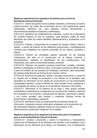 528
Objetivos específicos de la asignatura de Historia para el nivel de
Bachillerato General Unificado
O.CS.H.5.1. Valorar los aportes de los pueblos orientales y americanos al acervo
cultural humano, por medio del conocimiento de sus más significativos logros
intelectuales, científicos, etc., para desechar visiones etnocéntricas y
discriminatorias basadas en prejuicios y estereotipos.
O.CS.H.5.2. Identificar las manifestaciones culturales, a partir de la descripción
del contexto histórico en que se originaron, para distinguir cuáles de estos
elementos son parte de nuestra identidad, latinoamericana y ecuatoriana, en la
actualidad.
O.CS.H.5.3. Analizar y comprender los conceptos de ―tiempo, historia, cultura y
trabajo‖, a través del examen de las diferentes producciones y manifestaciones
humanas para establecer las razones profundas de sus afanes, proyectos y
utopías.
O.CS.H.5.4. Estimar los principales aportes culturales de las diversas
civilizaciones del orbe en la construcción de la historia universal y
latinoamericana, mediante la identificación de sus contribuciones más
importantes, para valorar la diversidad pasada y presente.
O.CS.H.5.5. Distinguir los grandes procesos económicos, sociales, culturales,
políticos e ideológicos en América Latina y el Ecuador durante los últimos siglos,
a partir del análisis de sus procesos de mestizaje y liberación, para comprender
las razones profundas de sus formas de ser, pensar y actuar.
O.CS.H.5.6. Examinar los sistemas, teorías y escuelas económicas, a través de
su relación con el trabajo, la producción y sus efectos en la sociedad, para
decodificar la información de los medios de comunicación con las herramientas
conceptuales idóneas, y poder enfrentar los retos sociales como ciudadanos y
como agentes de cambio, ya sea en el mundo laboral, personal o comunitario.
O.CS.H.5.7. Reivindicar el rol histórico de la mujer y otros grupos sociales
invisibilizados, destacando su protagonismo en la producción material y espiritual
de la sociedad, en la invención y reproducción de saberes, costumbres y valores,
y sus luchas sociales, para analizar y cuestionar diversas formas de
discriminación, estereotipos y prejuicios.
O.CS.H.5.8. Identificar el valor y la pertinencia de las diversas fuentes de
información, incluyendo recursos multimedia, empleadas en la construcción de
las narraciones históricas, utilizando medios de comunicación y TIC,
diferenciando la construcción intelectual, de la realidad
Objetivos específicos de la asignatura de Educación para la Ciudadanía
para el nivel de Bachillerato General Unificado
O.CS.EC.5.1. Analizar, comprender y valorar la importancia y trascendencia
histórica de la Declaración de los Derechos del Hombre y del Ciudadano, de la
Declaración de los Derechos de la Mujer y la Ciudadana y de la Declaración
 
