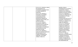 532
CS.H.5.2.31. Examinar y valorar
las propuestas de los
movimientos ecologistas frente
al modelo capitalista de
producción.
CS.H.5.2.32. Distinguir e
interpretar los principales
movimientos artísticos
contemporáneos como
expresiones subjetivas de
respuesta frente al poder y los
conflictos sociales.
CS.H.5.2.33. Analizar y
comprender el papel y la
importancia de los medios de
comunicación impresos y
audiovisuales en la producción
y la reproducción de las
relaciones de poder.
CS.H.5.2.34. Identificar y
valorar las diversas expresiones
del arte popular en sus
múltiples manifestaciones:
regionales, provinciales,
urbanas, rurales, etc.
agrícola, minera y
manufacturera en la América
precolombina, desde el
análisis de sus condiciones
propias de evolución histórica.
CS.H.5.4.9. Interpretar el
proceso de configuración del
mercantilismo en Europa,
destacando las
consecuencias que tuvo en la
conquista y colonización de
América y su relación con el
origen del capitalismo.
CS.H.5.4.10. Examinar el
proceso de acumulación
originaria de capital en el
contexto de la ―economía
triangular‖ (manufacturas,
personas esclavizadas y
materias primas / Europa –
África y América).
CS.H.5.4.11. Describir
elementos de diversas teorías
y sistemas económicos
adoptados en la América
colonial, considerando sus
similitudes y diferencias con
las características del
 