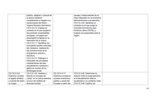 544
político, religioso y cultural de
la época medieval
considerando su legado a la
conformación del Sacro
Imperio Romano Germánico.
CS.H.5.2.10. Explicar el
contexto en el que surgieron
las primeras universidades
europeas, y el papel que
desempeñó la Iglesia en la
trasmisión de la cultura.
CS.H.5.2.11. Identificar los
principales aportes culturales
del medioevo, destacando
las contribuciones de la
arquitectura, pintura y
escultura.
CS.H.5.2.12. Distinguir e
interpretar las principales
características del arte
arquitectónico románico y
gótico en función de su
simbología social.
causas y repercusiones de la
Gran Depresión en la economía
latinoamericana y ecuatoriana.
CS.H.5.3.44. Identificar el
contexto en el que surge la
Comisión Económica para
América Latina (CEPAL) y
evaluar sus propuestas para la
región.
CE.CS.H.5.8.
Examina y evalúa
el legado artístico
y cultural del Islam,
su origen,
CS.H.5.1.23. Analizar y
discutir el concepto de
―yihad‖ en la cultura islámica
a la luz del análisis de
diversas fuentes.
CE.CS.H.5.17.
Examina y evalúa el
proceso económico,
político y social del
Ecuador a partir del
CS.H.5.3.48. Determinar la
relación entre el auge petrolero,
el endeudamiento externo
ecuatoriano y su posterior crisis.
CS.H.5.3.49. Explicar las
 