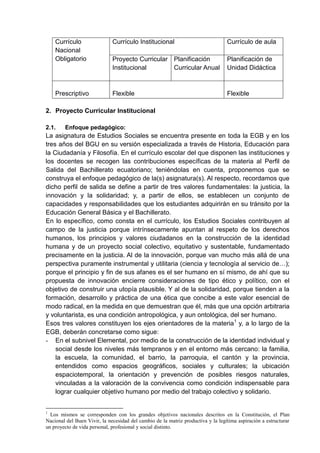 Currículo
Nacional
Obligatorio
Currículo Institucional Currículo de aula
Proyecto Curricular
Institucional
Planificación
Curricular Anual
Planificación de
Unidad Didáctica
Prescriptivo Flexible Flexible
2. Proyecto Curricular Institucional
2.1. Enfoque pedagógico:
La asignatura de Estudios Sociales se encuentra presente en toda la EGB y en los
tres años del BGU en su versión especializada a través de Historia, Educación para
la Ciudadanía y Filosofía. En el currículo escolar del que disponen las instituciones y
los docentes se recogen las contribuciones específicas de la materia al Perfil de
Salida del Bachillerato ecuatoriano; teniéndolas en cuenta, proponemos que se
construya el enfoque pedagógico de la(s) asignatura(s). Al respecto, recordamos que
dicho perfil de salida se define a partir de tres valores fundamentales: la justicia, la
innovación y la solidaridad; y, a partir de ellos, se establecen un conjunto de
capacidades y responsabilidades que los estudiantes adquirirán en su tránsito por la
Educación General Básica y el Bachillerato.
En lo específico, como consta en el currículo, los Estudios Sociales contribuyen al
campo de la justicia porque intrínsecamente apuntan al respeto de los derechos
humanos, los principios y valores ciudadanos en la construcción de la identidad
humana y de un proyecto social colectivo, equitativo y sustentable, fundamentado
precisamente en la justicia. Al de la innovación, porque van mucho más allá de una
perspectiva puramente instrumental y utilitaria (ciencia y tecnología al servicio de…);
porque el principio y fin de sus afanes es el ser humano en sí mismo, de ahí que su
propuesta de innovación encierre consideraciones de tipo ético y político, con el
objetivo de construir una utopía plausible. Y al de la solidaridad, porque tienden a la
formación, desarrollo y práctica de una ética que concibe a este valor esencial de
modo radical, en la medida en que demuestran que él, más que una opción arbitraria
y voluntarista, es una condición antropológica, y aun ontológica, del ser humano.
Esos tres valores constituyen los ejes orientadores de la materia1
y, a lo largo de la
EGB, deberán concretarse como sigue:
- En el subnivel Elemental, por medio de la construcción de la identidad individual y
social desde los niveles más tempranos y en el entorno más cercano: la familia,
la escuela, la comunidad, el barrio, la parroquia, el cantón y la provincia,
entendidos como espacios geográficos, sociales y culturales; la ubicación
espaciotemporal, la orientación y prevención de posibles riesgos naturales,
vinculadas a la valoración de la convivencia como condición indispensable para
lograr cualquier objetivo humano por medio del trabajo colectivo y solidario.
1
Los mismos se corresponden con los grandes objetivos nacionales descritos en la Constitución, el Plan
Nacional del Buen Vivir, la necesidad del cambio de la matriz productiva y la legítima aspiración a estructurar
un proyecto de vida personal, profesional y social distinto.
 