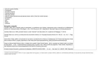 - Libros de cuentos infantiles.
- Franelógrafo5
.
- Acuarelas/ temperas
- Crayones escolares.
- Hojas para colorear.
- Hojas de trabajo (orientaciones para ejecutar tareas, dentro y fuera del contexto escolar)
- Computadora
- Proyector
- DVD
- Mapas
- Cartulinas
Bibliografía y webgrafía:
Carretero, Mario (2011) Estudios sobre el aprendizaje y la enseñanza de la Historia: implicaciones para el desarrollo de la alfabetización
histórica. En: Ciencias & Letras, Porto Alegre, n. 49, p. 139-155, jan./jun. 2011. Disponible en: http://seer1.fapa.com.br/index.php/arquivos
Carretero, Mario et al. (1983) ¿Enseñar historia o contar ―historias‖? otro falso dilema. En: Cuadernos de Pedagogía, l 11,45-50.
Carretero Mario et al. (2013) La construcción del conocimiento histórico. En: Propuesta Educativa Número 39 – Año 22 – Jun– Vol. 1 – Págs.
13 a 23
Quima Oliver i Ricart. (2004) La Convención en tus manos. Los derechos de la infancia y la adolescencia. Ed: Fondo de las Naciones Unidas
para la Infancia UNICEF Uruguay. Disponible en: http://www.unicef.org/uruguay/spanish/uy_media_laConvencionentusmanos.pdf
Pensar la infancia desde América Latina: un estado de la cuestión / María Camila Ospina... [et.al.]; compilado por Valeria Llobet; con prólogo
de Diana Marre. - 1a ed. - Ciudad Autónoma de Buenos Aires: CLACSO, 2013. (Red CLACSO de posgrados / Pablo Gentili). Disponible en:
http://biblioteca.clacso.edu.ar/clacso/posgrados/20140416023412/PensarLaInfancia.pdf
Armando Campos Educación y prevención de desastres. UNICEF/FLACSO/LA RED. -- 1a. ed. -- San José, C.A.: UNICEF, 1999. Disponible
5
Consiste en una tela de franela o fieltro en la cual se pegan objetos con lija gruesa. Los objetos pueden ser figuras símbolos, palabras etc. preferiblemente plastificados. Es una ayuda muy útil para desarrollar hechos
complejos durante una charla.
 