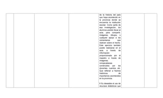 de la historia del país
que haya acontecido en
la provincia donde se
encuentra la institución
escolar. Como parte de
esa investigación, los
alumnos podrán llevar al
aula, para compartir,
imágenes, dibujos, o
cualquier apoyo a los
comentarios que
realicen sobre el hecho.
Este ejercicio también
puede realizarse en el
aula, a través de
información
proporcionada por el
maestro a través de
imágenes,
rompecabezas
construidos por los
docentes, cuentos, etc.
Que refieran a hechos
históricos de
importancia acontecidos
en la provincia.
6 Es deseable el uso de
recursos didácticos que
 