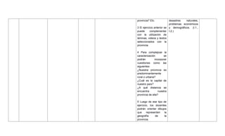 provincia? Etc.
3 El ejercicio anterior se
puede complementar
con la utilización de
láminas, videos y textos
seleccionados con la
provincia.
4 Para complejizar la
caracterización se
podrán incorporar
cuestiones como las
siguientes:
¿Nuestra provincia es
predominantemente
rural o urbana?
¿Cuál es la capital de
nuestro país?
¿A qué distancia se
encuentra nuestra
provincia de ella?
5 Luego de ese tipo de
ejercicio, los docentes
podrán orientar dibujos
que representen la
geografía de la
provincia.
desastres naturales,
problemas económicos
y demográficos. (I.1.,
I.2.)
 