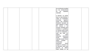 las condiciones sociales
en las consecuencias
de los desastres
naturales.
6 Además, se podrán
llevar al aula láminas o
videos de localidades,
provincias, regiones,
países que enfrentan
desastres naturales de
igual magnitud. A partir
del recurso o los
recursos utilizados para
visualizar el problema,
el docente podrá dividir
el aula en subgrupos y
pedir que cada uno
analice casos
diferentes: escenarios
donde desastres
naturales causan menos
daños sociales y
ambientales y
escenarios donde
sucede lo contrario. En
la discusión sobre este
ejercicio se deberá
hacer énfasis en las
 