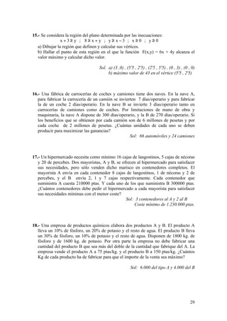29
15.- Se considera la región del plano determinada por las inecuaciones:
0y;0x;3xy;yx8;y3x ≥≥−≥+≥≥+
a) Dibujar la región que definen y calcular sus vértices.
b) Hallar el punto de esta región en el que la función F(x,y) = 6x + 4y alcanza el
valor máximo y calcular dicho valor.
Sol. a) (3 ,0) , (5'5 , 2'5) , (2'5 , 5'5) , (0 , 3) , (0 , 0)
b) máximo valor de 43 en el vértice (5'5 , 2'5)
16.- Una fábrica de carrocerías de coches y camiones tiene dos naves. En la nave A,
para fabricar la carrocería de un camión se invierten 7 días/operario y para fabricar
la de un coche 2 días/operario. En la nave B se invierte 3 días/operario tanto en
carrocerías de camiones como de coches. Por limitaciones de mano de obra y
maquinaria, la nave A dispone de 300 días/operario, y la B de 270 días/operario. Si
los beneficios que se obtienen por cada camión son de 6 millones de pesetas y por
cada coche de 2 millones de pesetas. ¿Cuántas unidades de cada uno se deben
producir para maximizar las ganancias?
Sol: 66 automóviles y 24 camiones
17.- Un hipermercado necesita como mínimo 16 cajas de langostinos, 5 cajas de nécoras
y 20 de percebes. Dos mayoristas, A y B, se ofrecen al hipermercado para satisfacer
sus necesidades, pero sólo venden dicho marisco en contenedores completos. El
mayorista A envía en cada contenedor 8 cajas de langostinos, 1 de nécoras y 2 de
percebes, y el B envía 2, 1 y 7 cajas respectivamente. Cada contenedor que
suministra A cuesta 210000 ptas. Y cada uno de los que suministra B 300000 ptas.
¿Cuántos contenedores debe pedir el hipermercado a cada mayorista para satisfacer
sus necesidades mínimas con el menor coste?
Sol: 3 contenedores al A y 2 al B
Coste mínimo de 1.230.000 ptas.
18.- Una empresa de productos químicos elabora dos productos A y B. El producto A
lleva un 10% de fósforo, un 20% de potasio y el resto de agua. El producto B lleva
un 30% de fósforo, un 10% de potasio y el resto de agua. Disponen de 1800 kg. de
fósforo y de 1600 kg. de potasio. Por otra parte la empresa no debe fabricar una
cantidad del producto B que sea más del doble de la cantidad que fabrique del A. La
empresa vende el producto A a 75 ptas/kg. y el producto B a 150 ptas/kg. ¿Cuántos
Kg de cada producto ha de fabricar para que el importe de la venta sea máximo?
Sol: 6.000 del tipo A y 4.000 del B
 