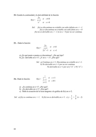 44
32- Estudia la continuidad y la derivabilidad de la función
f(x) =




>
≤
+
0
0
1
2
xsie
xsi
x
x
x
Sol: f(x) es discontinua no evitable con salto infinito en x = -1
f(x) es discontinua no evitable con salto finito en x = 0
f(x) no es derivable en x = -1 ni en x = 0 por no ser continua.
33. - Dada la función:
f(x) =








>−
≤
+
112
1
1
2
3
xsix
xsi
x
x
a) ¿En qué punto o puntos es discontinua?. ¿De qué tipo?
b) ¿Es derivable en x=1?. ¿Y en x = -1?. ¿Por qué?
Sol: a) Continua en x=1. Discontinua no evitable en x=-1.
b) No derivable en x=-1 por no ser continua.
No derivable en x=1 por ser f ‘(1 −
) ≠ f ‘(1 +
)
34.- Dada la función: f(x) =





≥
+
−
<−
1
1
1
11
1
xsi
x
x
xsie x
a) ¿Es continua en x=1?. ¿Por qué?.
b) ¿Es derivable en x=1?. ¿Por qué?.
c) Halla la ecuación de la recta tangente a la gráfica de f(x) en x=2.
Sol: a) f(x) es continua en x = 1. b) f(x) no es derivable en x=1. c) y -
3
1
=
9
2
(x – 2)
 